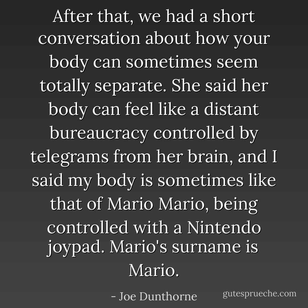 After that, we had a short conversation about how your body can sometimes seem totally separate. She said her body can feel like a distant bureaucracy controlled by telegrams from her brain, and I said my body is sometimes like that of Mario Mario, being controlled with a Nintendo joypad. Mario's surname is Mario. - Joe Dunthorne