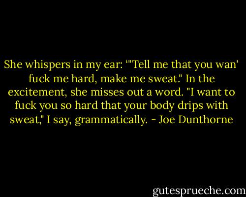 She whispers in my ear: ‘"Tell me that you wan' fuck me hard, make me sweat." In the excitement, she misses out a word. "I want to fuck you so hard that your body drips with sweat," I say, grammatically. - Joe Dunthorne
