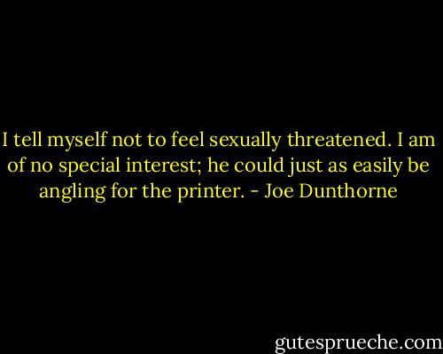 I tell myself not to feel sexually threatened. I am of no special interest; he could just as easily be angling for the printer. - Joe Dunthorne