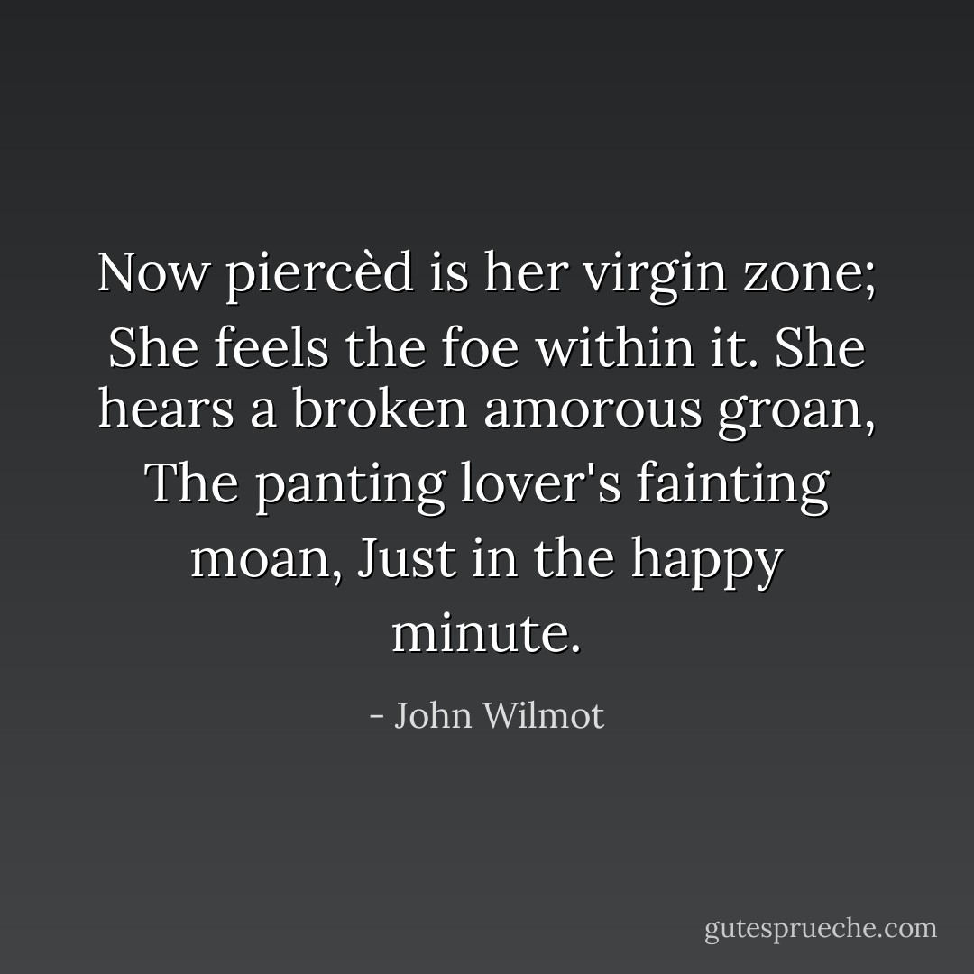 Now piercèd is her virgin zone;<br />She feels the foe within it.<br />She hears a broken amorous groan,<br />The panting lover's fainting moan,<br />Just in the happy minute. - John Wilmot