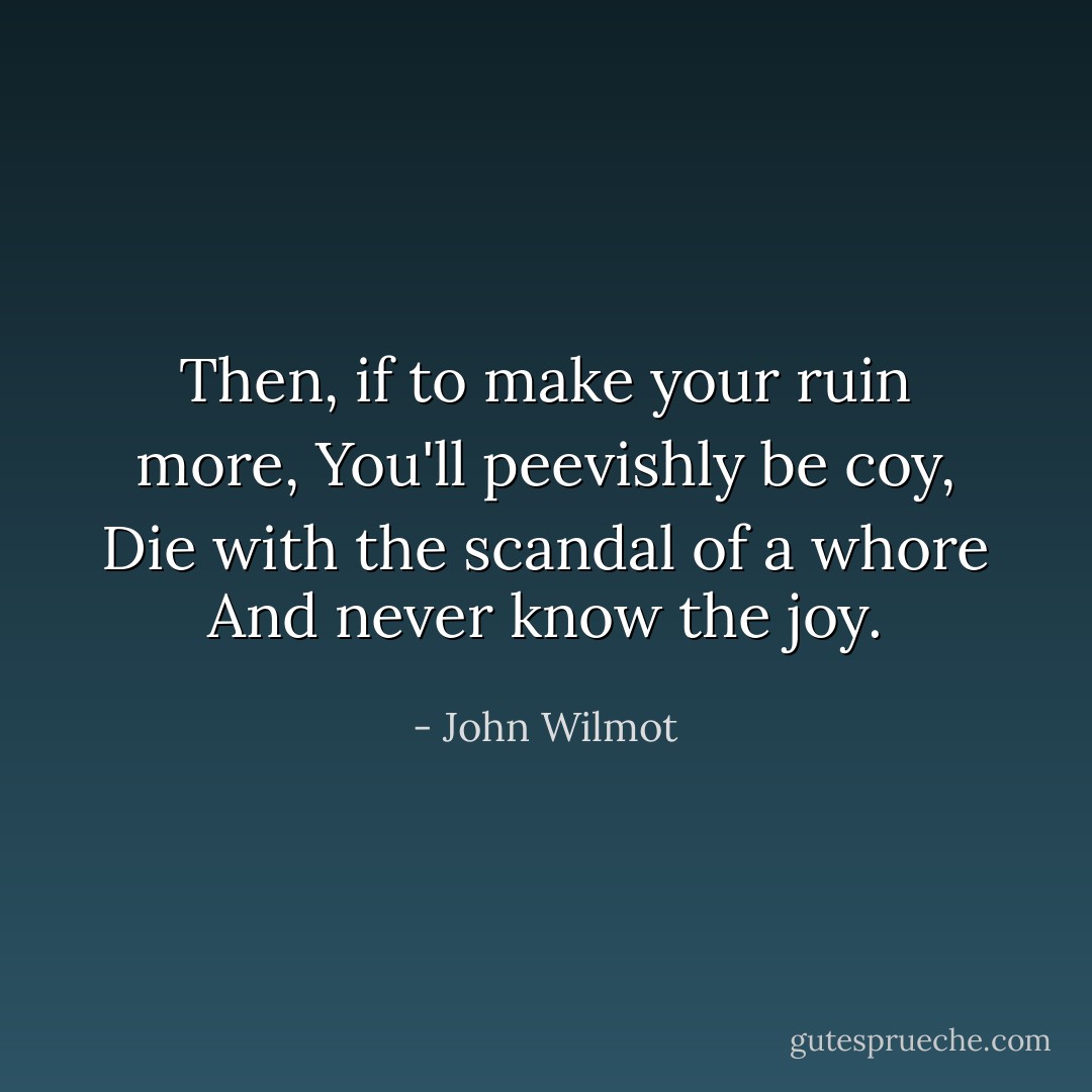 Then, if to make your ruin more,<br />You'll peevishly be coy,<br />Die with the scandal of a whore<br />And never know the joy. - John Wilmot