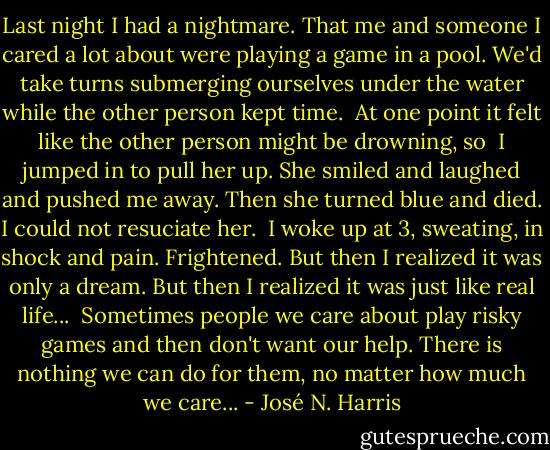 Last night I had a nightmare. That me and someone I cared a lot about were playing a game in a pool. We'd take turns submerging ourselves under the water while the other person kept time.<br /><br />At one point it felt like the other person might be drowning, so  I jumped in to pull her up. She smiled and laughed and pushed me away. Then she turned blue and died. I could not resuciate her.<br /><br />I woke up at 3, sweating, in shock and pain. Frightened. But then I realized it was only a dream. But then I realized it was just like real life...<br /><br />Sometimes people we care about play risky games and then don't want our help. There is nothing we can do for them, no matter how much we care... - José N. Harris