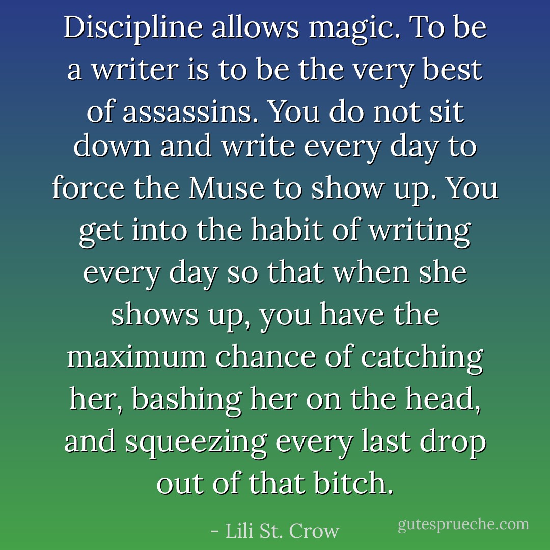 Discipline allows magic. To be a writer is to be the very best of assassins. You do not sit down and write every day to force the Muse to show up. You get into the habit of writing every day so that when she shows up, you have the maximum chance of catching her, bashing her on the head, and squeezing every last drop out of that bitch. - Lili St. Crow