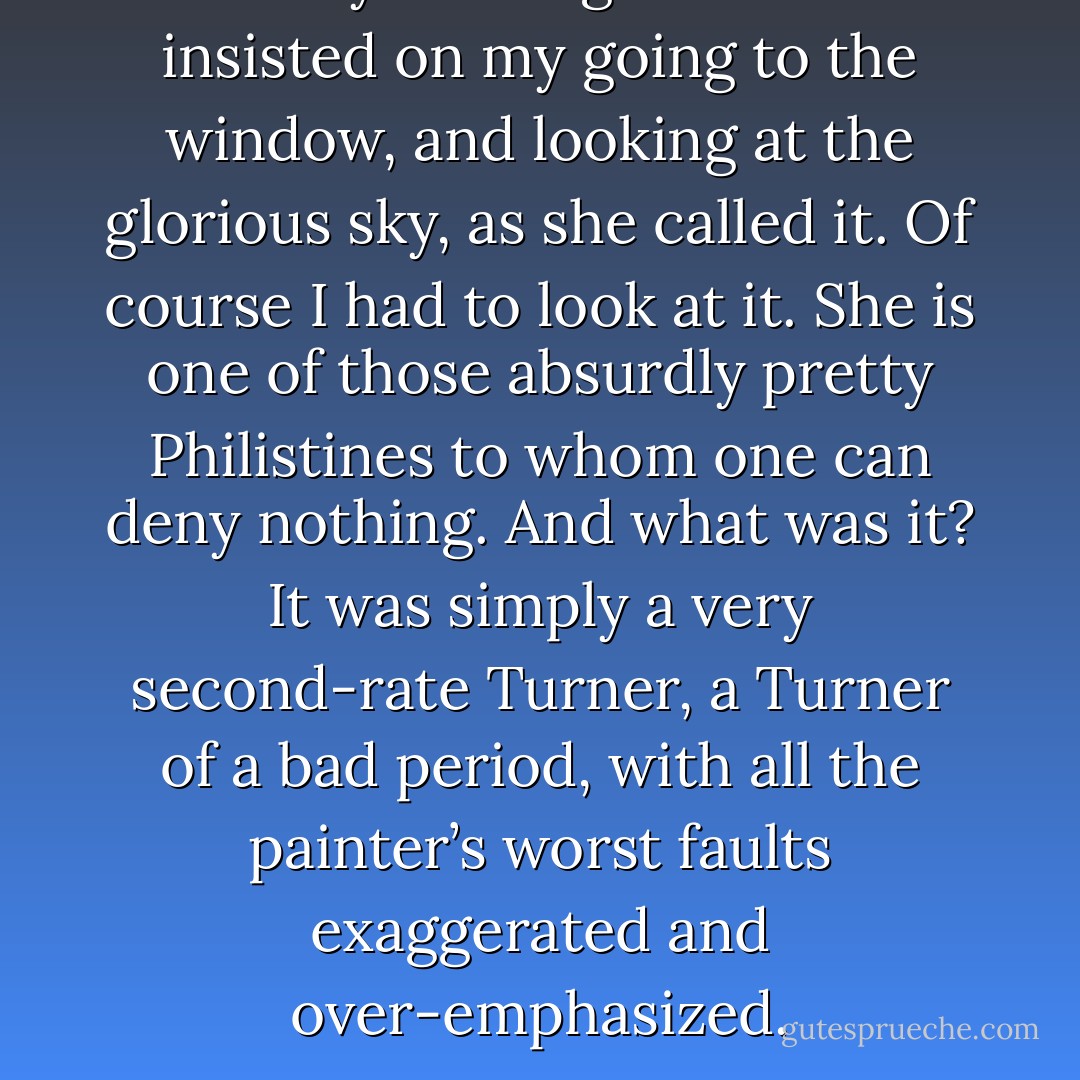 Yesterday evening Mrs Arundel insisted on my going to the window, and looking at the glorious sky, as she called it. Of course I had to look at it. She is one of those absurdly pretty Philistines to whom one can deny nothing. And what was it? It was simply a very second-rate Turner, a Turner of a bad period, with all the painter’s worst faults exaggerated and over-emphasized. - Oscar Wilde