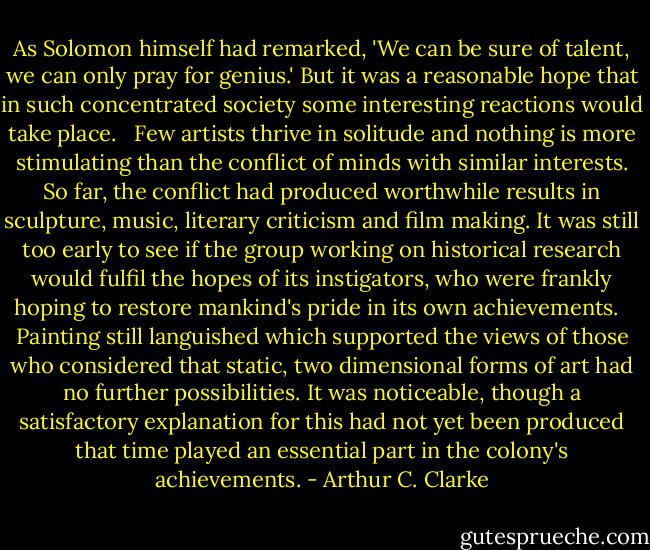 As Solomon himself had remarked, 'We can be sure of talent, we can only pray for genius.' But it was a reasonable hope that in such concentrated society some interesting reactions would take place. <br /><br />Few artists thrive in solitude and nothing is more stimulating than the conflict of minds with similar interests. So far, the conflict had produced worthwhile results in sculpture, music, literary criticism and film making. It was still too early to see if the group working on historical research would fulfil the hopes of its instigators, who were frankly hoping to restore mankind's pride in its own achievements. <br /><br />Painting still languished which supported the views of those who considered that static, two dimensional forms of art had no further possibilities. It was noticeable, though a satisfactory explanation for this had not yet been produced that time played an essential part in the colony's achievements. - Arthur C. Clarke