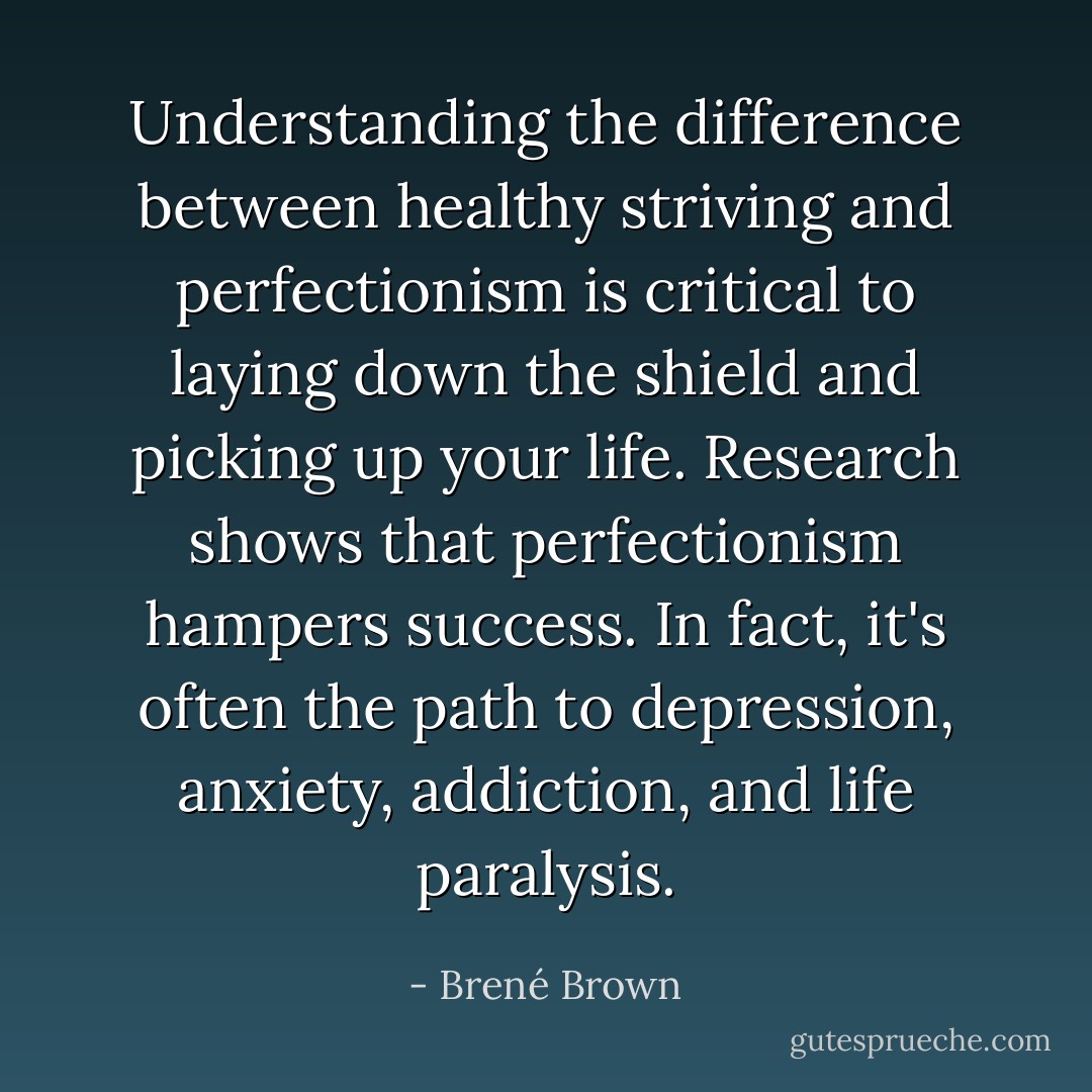 Understanding the difference between healthy striving and perfectionism is critical to laying down the shield and picking up your life. Research shows that perfectionism hampers success. In fact, it's often the path to depression, anxiety, addiction, and life paralysis. - Brené Brown