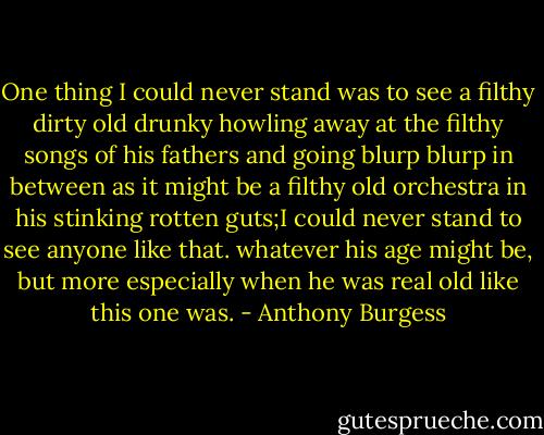 One thing I could never stand was to see a filthy dirty old drunky howling away at the filthy songs of his fathers and going blurp blurp in between as it might be a filthy old orchestra in his stinking rotten guts;I could never stand to see anyone like that. whatever his age might be, but more especially when he was real old like this one was. - Anthony Burgess