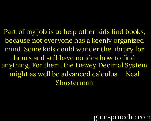 Part of my job is to help other kids find books, because not everyone has a keenly organized mind. Some kids could wander the library for hours and still have no idea how to find anything. For them, the Dewey Decimal System might as well be advanced calculus. - Neal Shusterman
