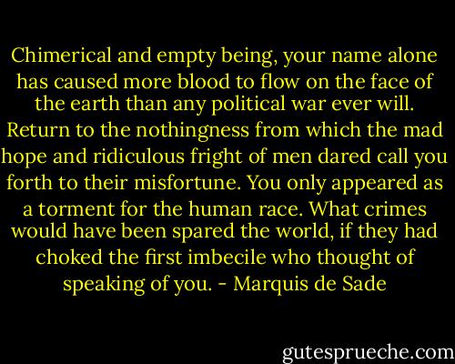 Chimerical and empty being, your name alone has caused more blood to flow on the face of the earth than any political war ever will. Return to the nothingness from which the mad hope and ridiculous fright of men dared call you forth to their misfortune. You only appeared as a torment for the human race. What crimes would have been spared the world, if they had choked the first imbecile who thought of speaking of you. - Marquis de Sade