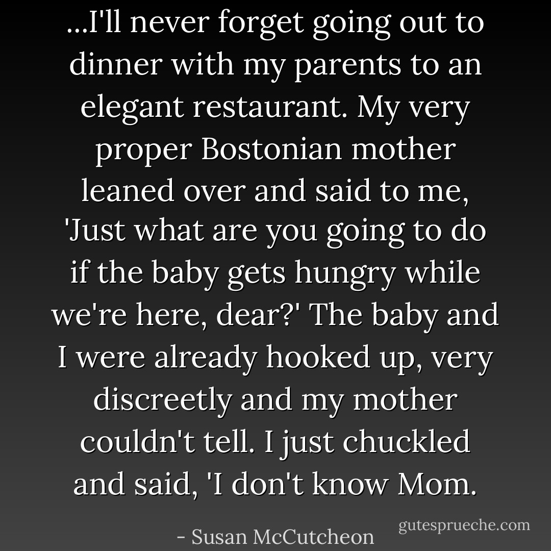 ...I'll never forget going out to dinner with my parents to an elegant restaurant. My very proper Bostonian mother leaned over and said to me, 'Just what are you going to do if the baby gets hungry while we're here, dear?' The baby and I were already hooked up, very discreetly and my mother couldn't tell. I just chuckled and said, 'I don't know Mom. - Susan McCutcheon