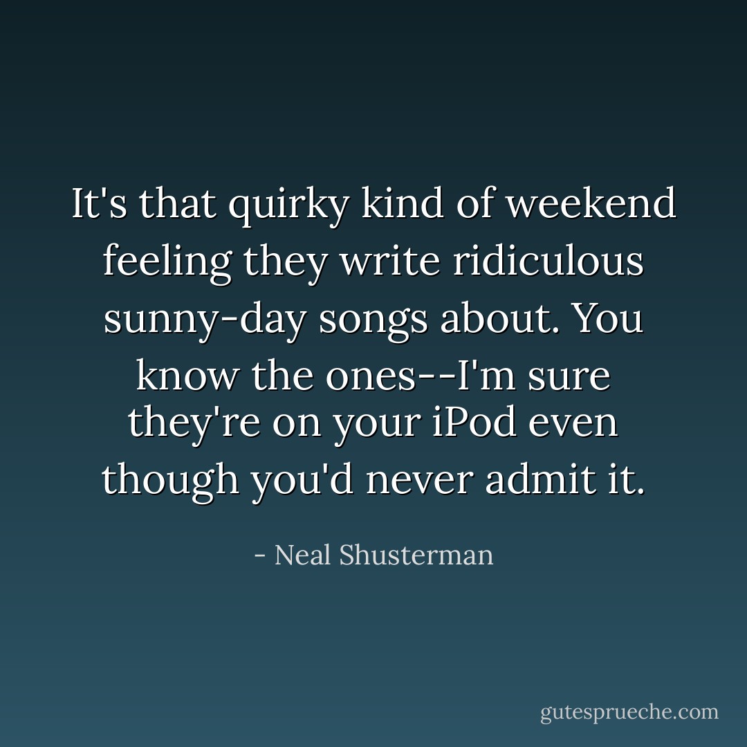 It's that quirky kind of weekend feeling they write ridiculous sunny-day songs about. You know the ones--I'm sure they're on your iPod even though you'd never admit it. - Neal Shusterman
