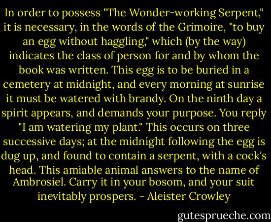 In order to possess "The Wonder-working Serpent," it is necessary, in the words of the Grimoire, "to buy an egg without haggling," which (by the way) indicates the class of person for and by whom the book was written. This egg is to be buried in a cemetery at midnight, and every morning at sunrise it must be watered with brandy. On the ninth day a spirit appears, and demands your purpose. You reply "I am watering my plant." This occurs on three successive days; at the midnight following the egg is dug up, and found to contain a serpent, with a cock's head. This amiable animal answers to the name of Ambrosiel. Carry it in your bosom, and your suit inevitably prospers. - Aleister Crowley