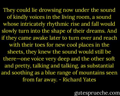They could lie drowsing now under the sound of kindly voices in the living room, a sound whose intricately rhythmic rise and fall would slowly turn into the shape of their dreams. And if they came awake later to turn over and reach with their toes for new cool places in the sheets, they knew the sound would still be there—one voice very deep and the other soft and pretty, talking and talking, as substantial and soothing as a blue range of mountains seen from far away. - Richard Yates