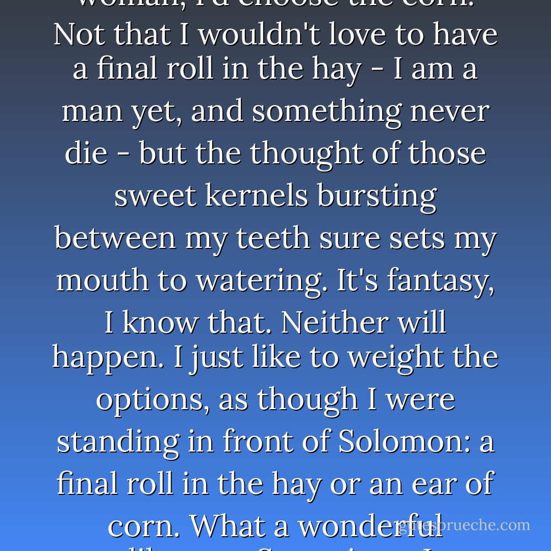 Sometimes I think that if I had to choose between an ear of corn or making love to a woman, I'd choose the corn. Not that I wouldn't love to have a final roll in the hay - I am a man yet, and something never die - but the thought of those sweet kernels bursting between my teeth sure sets my mouth to watering. It's fantasy, I know that. Neither will happen. I just like to weight the options, as though I were standing in front of Solomon: a final roll in the hay or an ear of corn. What a wonderful dilemma. Sometimes I substitute an apple for the corn. - Sara Gruen