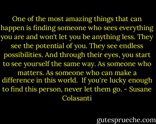 One of the most amazing things that can happen is finding someone who sees everything you are and won't let you be anything less. They see the potential of you. They see endless possibilities. And through their eyes, you start to see yourself the same way. As someone who matters. As someone who can make a difference in this world. <br />If you're lucky enough to find this person, never let them go. - Susane Colasanti