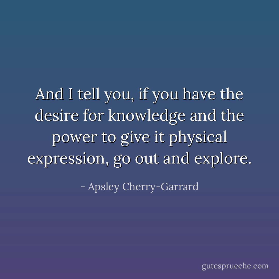 And I tell you, if you have the desire for knowledge and the power to give it physical expression, go out and explore. - Apsley Cherry-Garrard