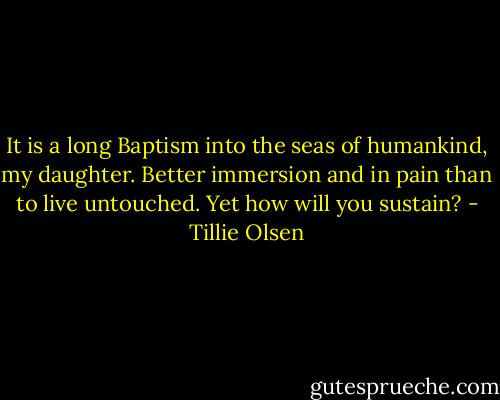It is a long Baptism into the seas of humankind, my daughter. Better immersion and in pain than to live untouched. Yet how will you sustain? - Tillie Olsen