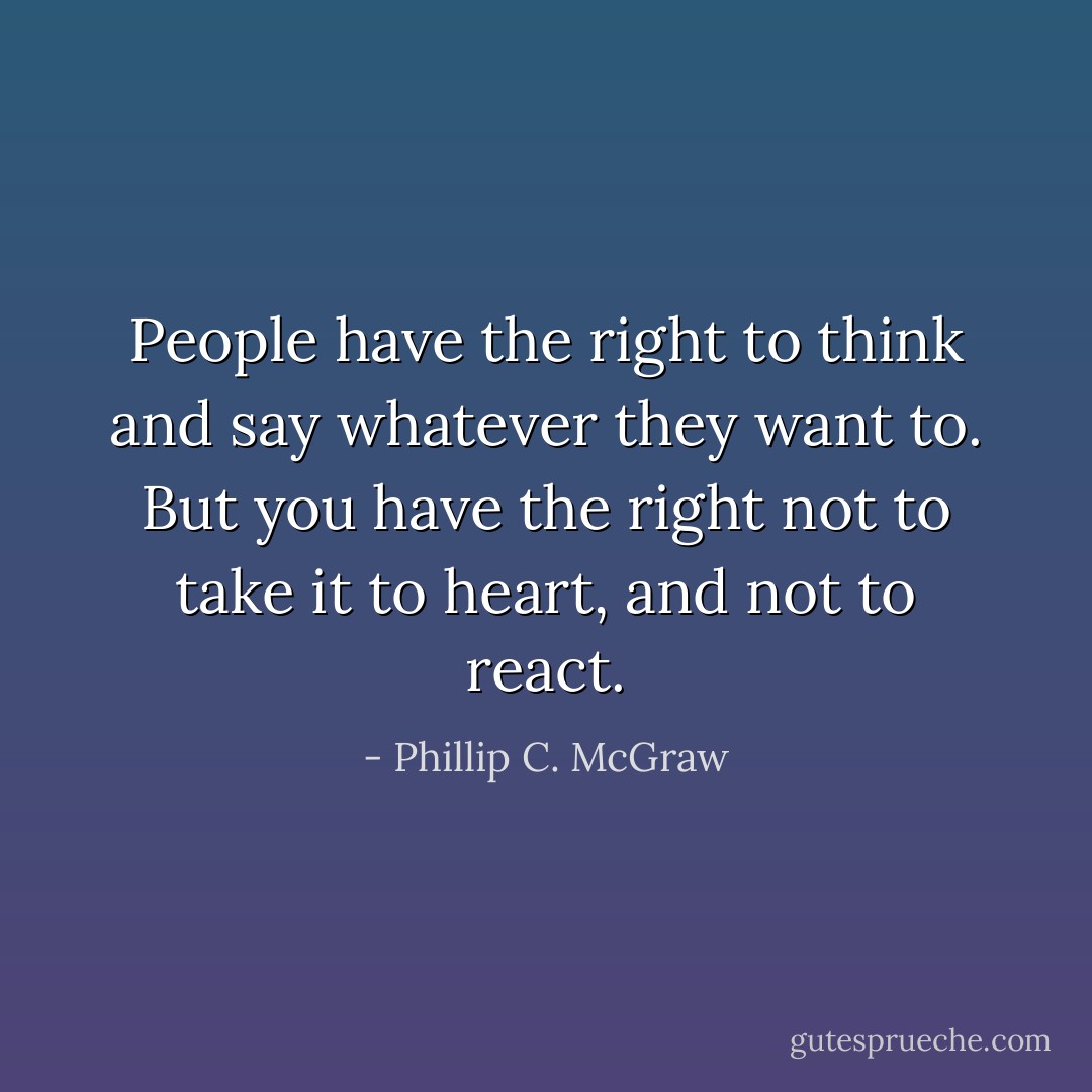 People have the right to think and say whatever they want to. But you have the right not to take it to heart, and not to react. - Phillip C. McGraw