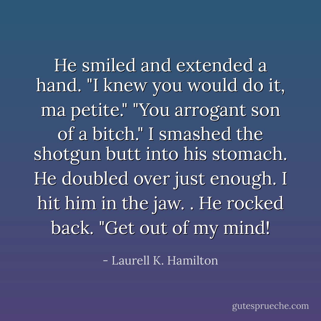 He smiled and extended a hand. "I knew you would do it, ma petite."<br />"You arrogant son of a bitch." I smashed the shotgun butt into his stomach. He doubled over just enough. I hit him in the jaw. . He rocked back. "Get out of my mind! - Laurell K. Hamilton