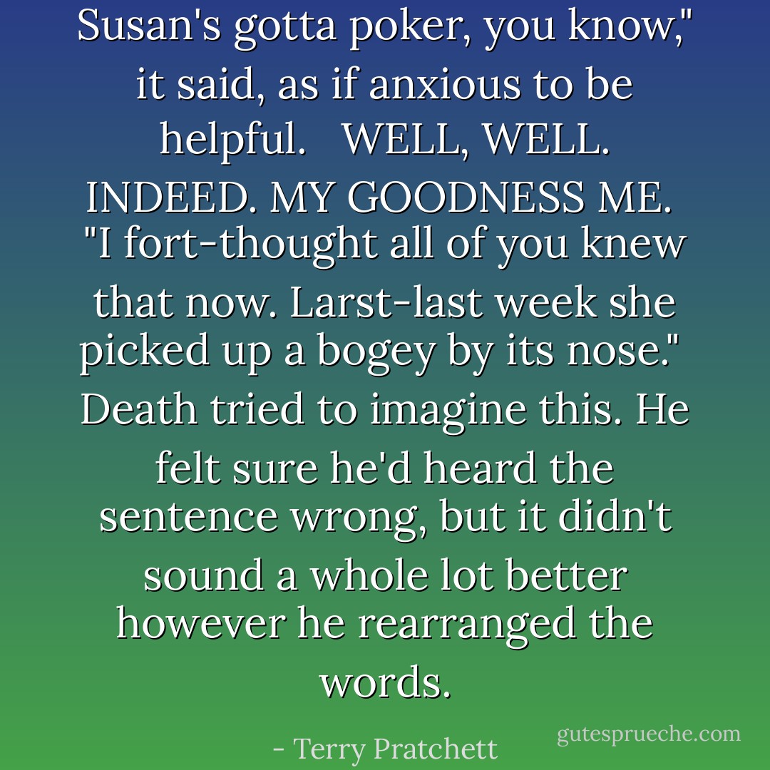 Susan's gotta poker, you know," it said, as if anxious to be helpful. <br /><br />WELL, WELL. INDEED. MY GOODNESS ME.<br /><br />"I fort-<i>thought</i> all of you knew that now. Larst-<i>last</i> week she picked up a bogey by its nose."<br /><br />Death tried to imagine this. He felt sure he'd heard the sentence wrong, but it didn't sound a whole lot better however he rearranged the words. - Terry Pratchett