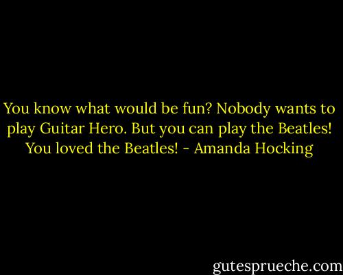 You know what would be fun?<br />Nobody wants to play Guitar Hero.<br />But you can play the Beatles! You loved the Beatles! - Amanda Hocking