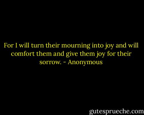 For I will turn their mourning into joy and will comfort them and give them joy for their sorrow. - Anonymous