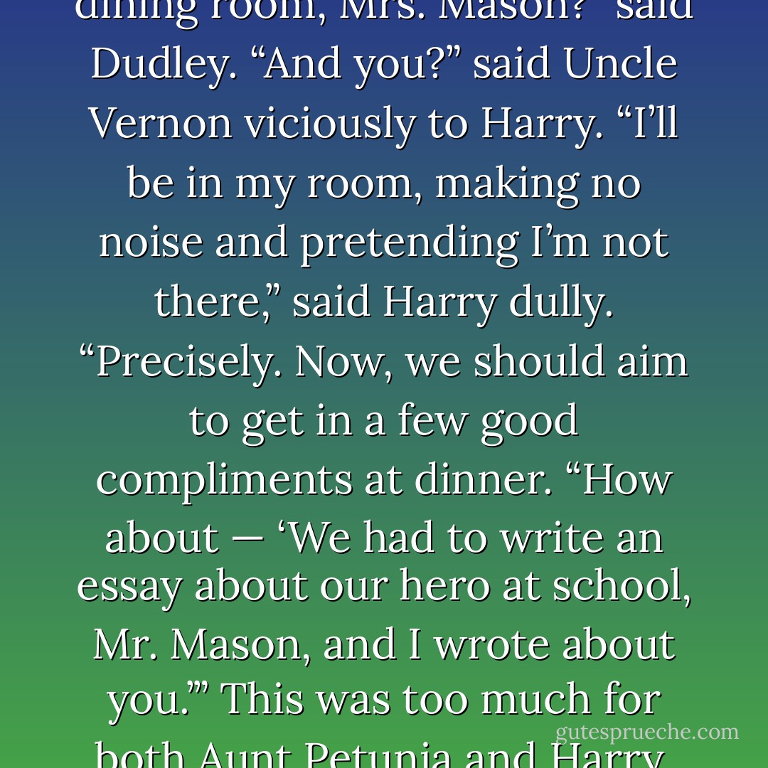 Uncle Vernon rounded on Harry. “And <i>you</i>?”<br />“I’ll be in my bedroom, making no noise and pretending I’m not there,” said Harry tonelessly.<br />“Exactly,” said Uncle Vernon nastily. At eight-fifteen—”<br />“I’ll announce dinner,” said Aunt Petunia.<br />“And, Dudley, you’ll say —”<br />“May I take you through to the dining room, Mrs. Mason?” said Dudley.<br />“And <i>you</i>?” said Uncle Vernon viciously to Harry.<br />“I’ll be in my room, making no noise and pretending I’m not there,” said Harry dully.<br />“Precisely. Now, we should aim to get in a few good compliments at dinner.<br />“How about — ‘We had to write an essay about our hero at school, Mr. Mason, and <i>I</i> wrote about <i>you</i>.’”<br />This was too much for both Aunt Petunia and Harry. Aunt Petunia burst into tears while Harry ducked under the table so they wouldn’t see him laughing.<br />“And you, boy?”<br />Harry fought to keep his face straight as he emerged. “I’ll be in my room, making no noise and pretending I’m not there,” he said. - J.K. Rowling