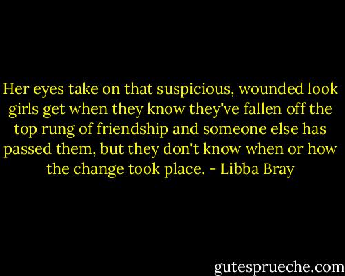 Her eyes take on that suspicious, wounded look girls get when they know they've fallen off the top rung of friendship and someone else has passed them, but they don't know when or how the change took place. - Libba Bray
