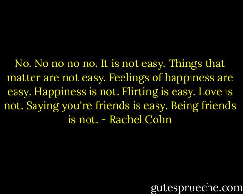 No. No no no no. It is not easy. Things that matter are not easy. Feelings of happiness are easy. Happiness is not. Flirting is easy. Love is not. Saying you're friends is easy. Being friends is not. - Rachel Cohn