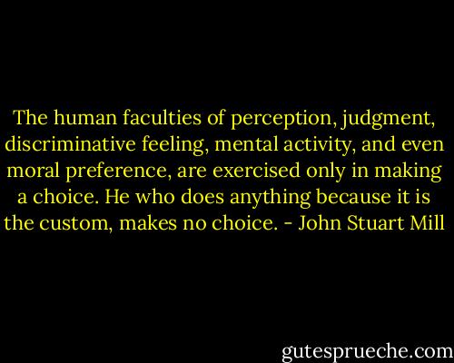 The human faculties of perception, judgment, discriminative feeling, mental activity, and even moral preference, are exercised only in making a choice. He who does anything because it is the custom, makes no choice. - John Stuart Mill