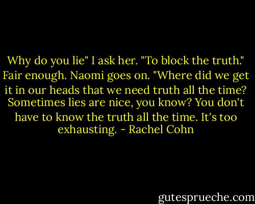 Why do you lie" I ask her.<br />"To block the truth."<br />Fair enough.<br />Naomi goes on. "Where did we get it in our heads that we need truth all the time? Sometimes lies are nice, you know? You don't have to know the truth all the time. It's too exhausting. - Rachel Cohn