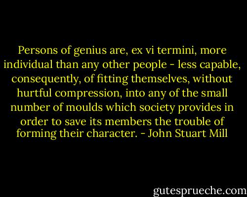 Persons of genius are, ex vi termini, more individual than any other people - less capable, consequently, of fitting themselves, without hurtful compression, into any of the small number of moulds which society provides in order to save its members the trouble of forming their character. - John Stuart Mill