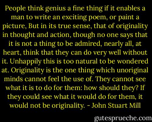 People think genius a fine thing if it enables a man to write an exciting poem, or paint a picture, But in its true sense, that of originality in thought and action, though no one says that it is not a thing to be admired, nearly all, at heart, think that they can do very well without it. Unhappily this is too natural to be wondered at. Originality is the one thing which unoriginal minds cannot feel the use of. They cannot see what it is to do for them: how should they? If they could see what it would do for them, it would not be originality. - John Stuart Mill