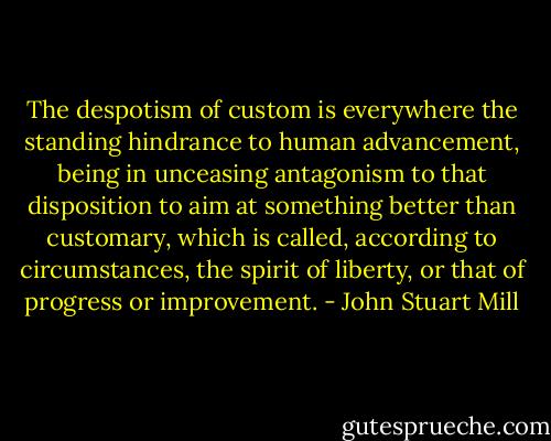 The despotism of custom is everywhere the standing hindrance to human advancement, being in unceasing antagonism to that disposition to aim at something better than customary, which is called, according to circumstances, the spirit of liberty, or that of progress or improvement. - John Stuart Mill