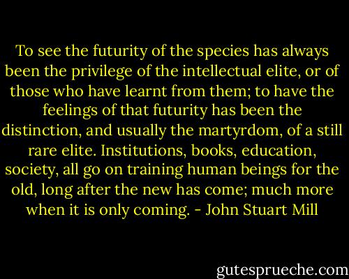 To see the futurity of the species has always been the privilege of the intellectual elite, or of those who have learnt from them; to have the feelings of that futurity has been the distinction, and usually the martyrdom, of a still rare elite. Institutions, books, education, society, all go on training human beings for the old, long after the new has come; much more when it is only coming. - John Stuart Mill