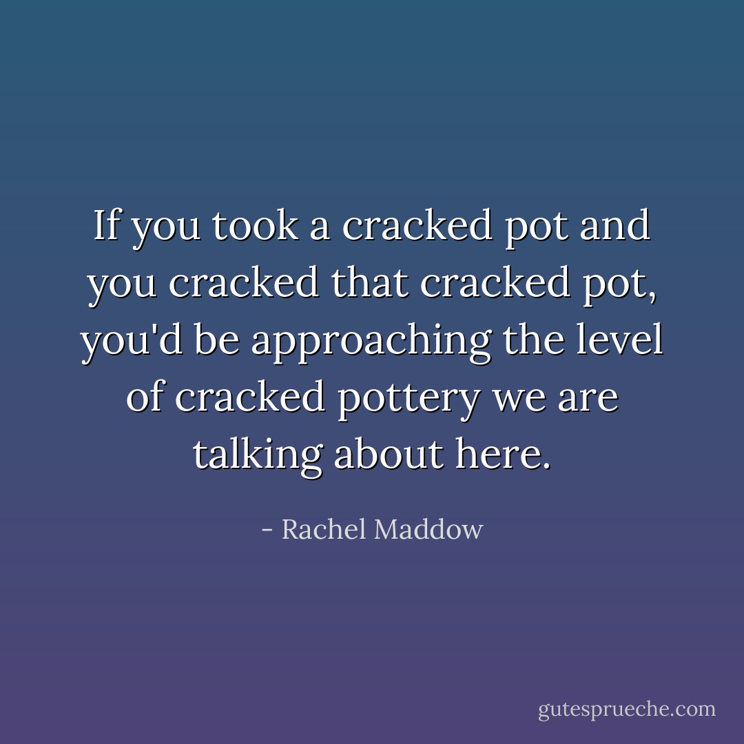 If you took a cracked pot and you cracked that cracked pot, you'd be approaching the level of cracked pottery we are talking about here. - Rachel Maddow