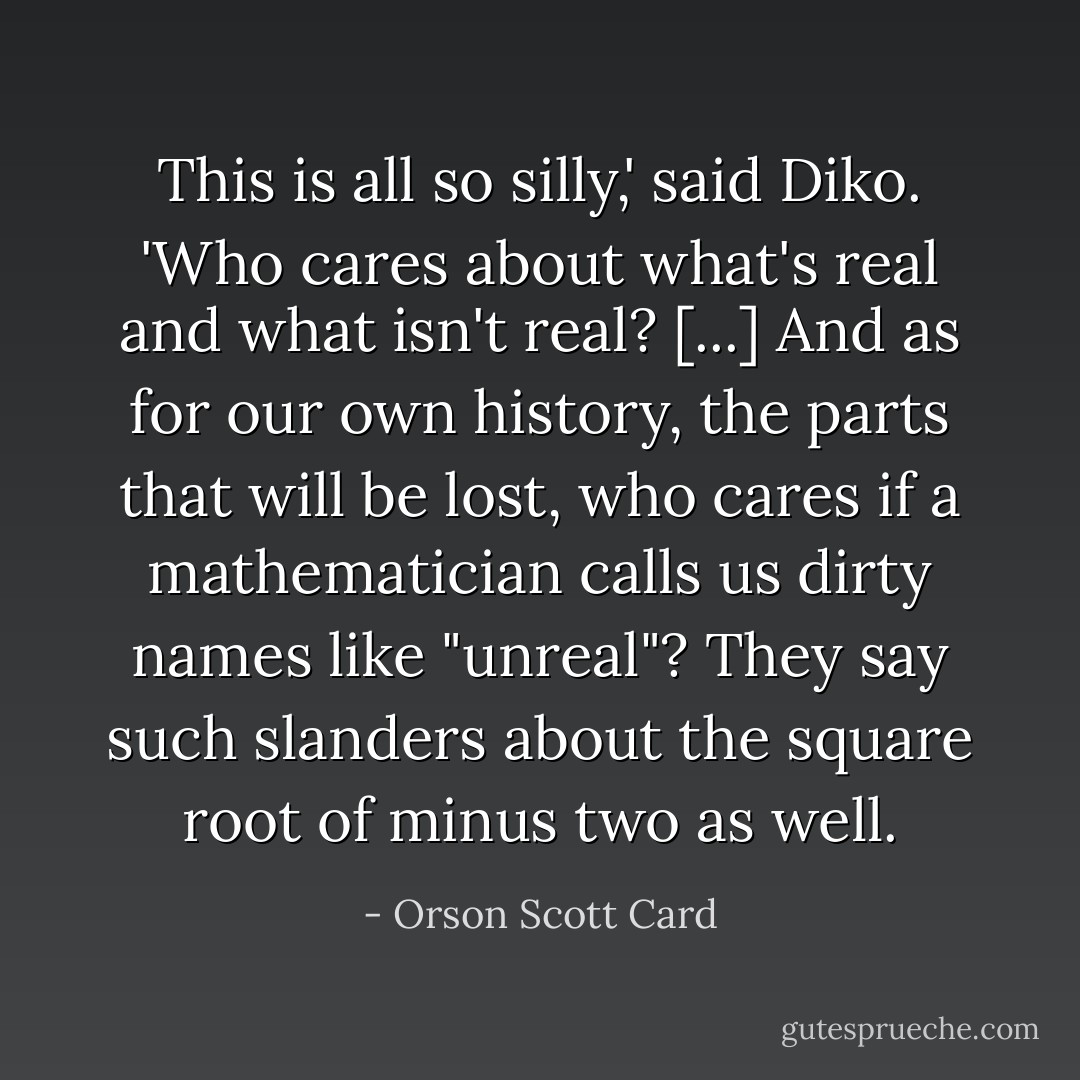 This is all so silly,' said Diko. 'Who cares about what's real and what isn't real? [...] And as for our own history, the parts that will be lost, who cares if a mathematician calls us dirty names like "unreal"? They say such slanders about the square root of minus two as well. - Orson Scott Card
