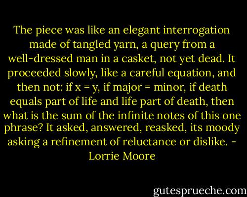 The piece was like an elegant interrogation made of tangled yarn, a query from a well-dressed man in a casket, not yet dead. It proceeded slowly, like a careful equation, and then not: if x = y, if major = minor, if death equals part of life and life part of death, then what is the sum of the infinite notes of this one phrase? It asked, answered, reasked, its moody asking a refinement of reluctance or dislike. - Lorrie Moore