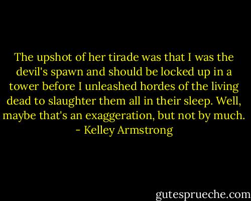 The upshot of her tirade was that I was the devil's spawn and should be locked up in a tower before I unleashed hordes of the living dead to slaughter them all in their sleep. Well, maybe that's an exaggeration, but not by much. - Kelley Armstrong