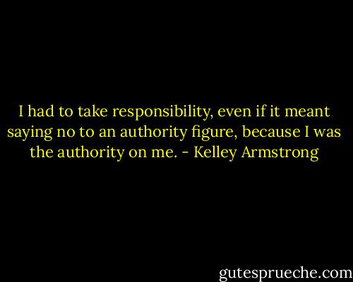 I had to take responsibility, even if it meant saying no to an authority figure, because I was the authority on me. - Kelley Armstrong