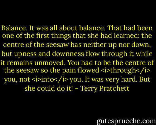 Balance. It was all about balance. That had been one of the first things that she had learned: the centre of the seesaw has neither up nor down, but upness and downness flow through it while it remains unmoved. You had to be the centre of the seesaw so the pain flowed <i>through</i> you, not <i>into</i> you. It was very hard. But she could do it! - Terry Pratchett