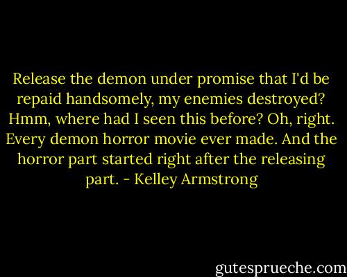 Release the demon under promise that I'd be repaid handsomely, my enemies destroyed? Hmm, where had I seen this before? Oh, right. Every demon horror movie ever made. And the horror part started right after the releasing part. - Kelley Armstrong