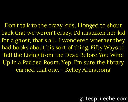 Don't talk to the crazy kids. I longed to shout back that we weren't crazy. I'd mistaken her kid for a ghost, that's all.<br /><br />I wondered whether they had books about his sort of thing. Fifty Ways to Tell the Living from the Dead Before You Wind Up in a Padded Room. Yep, I'm sure the library carried that one. - Kelley Armstrong