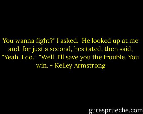 You wanna fight?" I asked.<br /><br />He looked up at me and, for just a second, hesitated, then said, "Yeah. I do."<br /><br />"Well, I'll save you the trouble. You win. - Kelley Armstrong