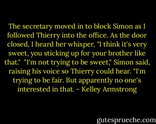 The secretary moved in to block Simon as I followed Thierry into the office. As the door closed, I heard her whisper, "I think it's very sweet, you sticking up for your brother like that."<br /><br />"I'm not trying to be sweet," Simon said, raising his voice so Thierry could hear. "I'm trying to be fair. But apparently no one's interested in that. - Kelley Armstrong
