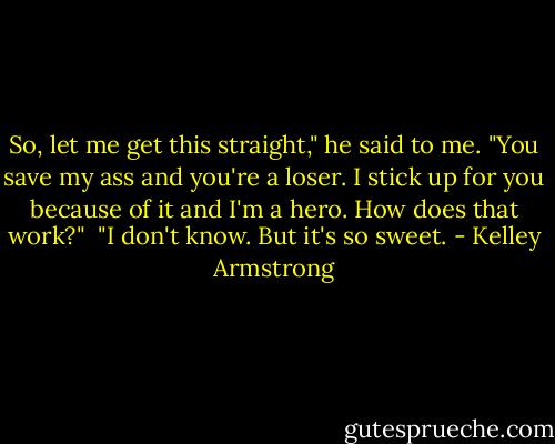 So, let me get this straight," he said to me. "You save my ass and you're a loser. I stick up for you because of it and I'm a hero. How does that work?"<br /><br />"I don't know. But it's so sweet. - Kelley Armstrong