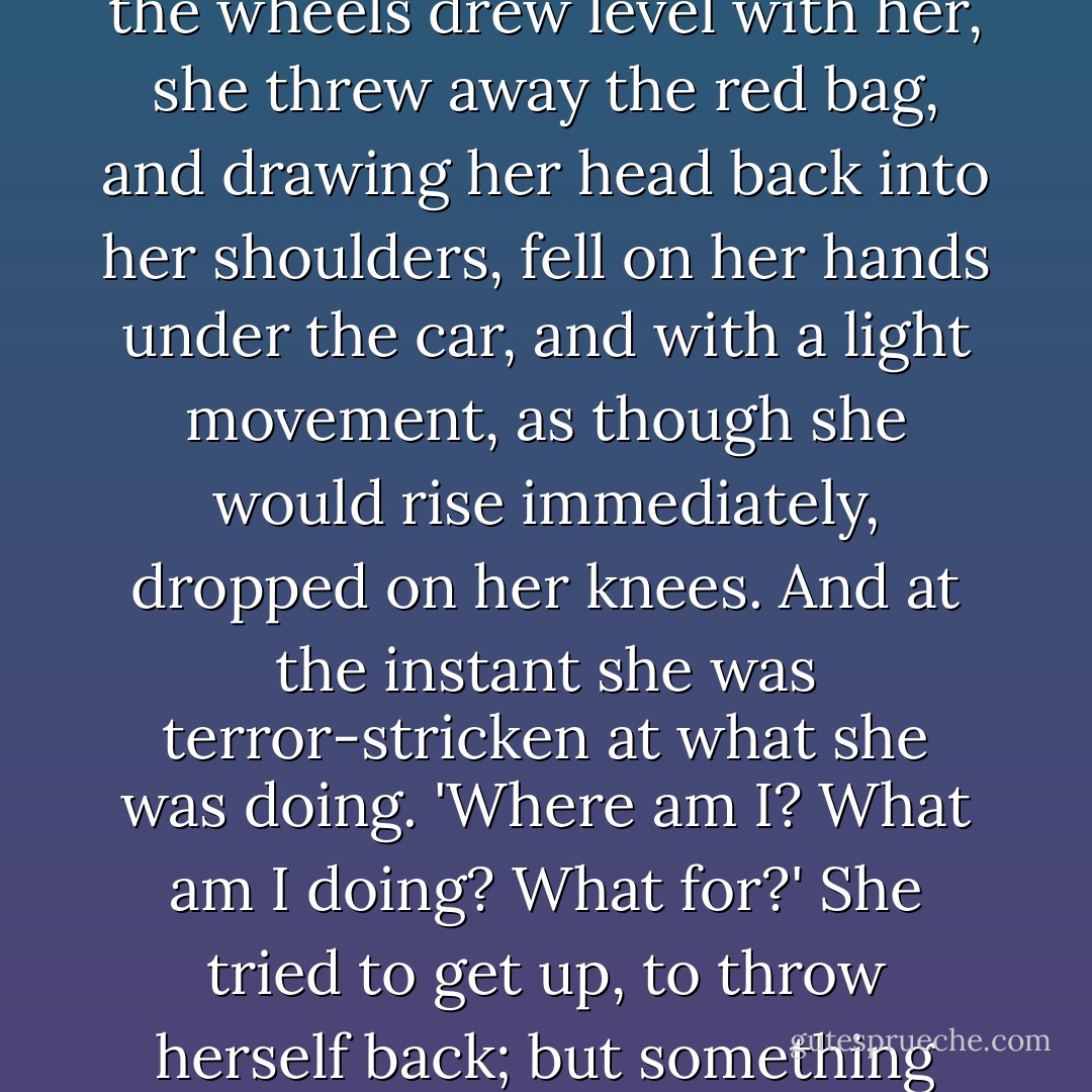 But she did not take her eyes from the wheels of the second car. And exactly at the moment when the midpoint between the wheels drew level with her, she threw away the red bag, and drawing her head back into her shoulders, fell on her hands under the car, and with a light movement, as though she would rise immediately, dropped on her knees. And at the instant she was terror-stricken at what she was doing. 'Where am I? What am I doing? What for?' She tried to get up, to throw herself back; but something huge and merciless struck her on the head and dragged her down on her back. - Leo Tolstoy