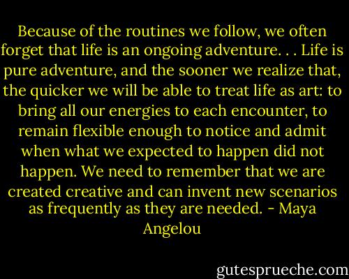 Because of the routines we follow, we often forget that life is an ongoing adventure. . . Life is pure adventure, and the sooner we realize that, the quicker we will be able to treat life as art: to bring all our energies to each encounter, to remain flexible enough to notice and admit when what we expected to happen did not happen. We need to remember that we are created creative and can invent new scenarios as frequently as they are needed. - Maya Angelou