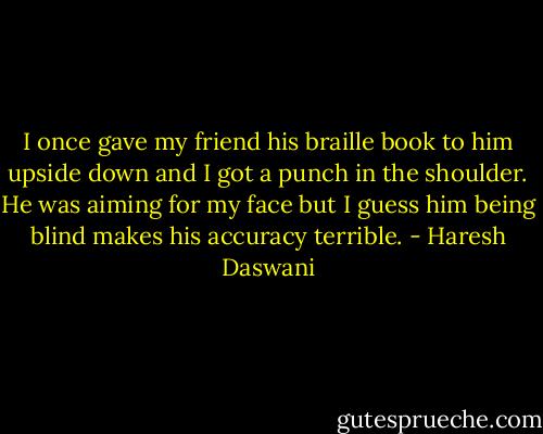I once gave my friend his braille book to him upside down and I got a punch in the shoulder. He was aiming for my face but I guess him being blind makes his accuracy terrible. - Haresh Daswani