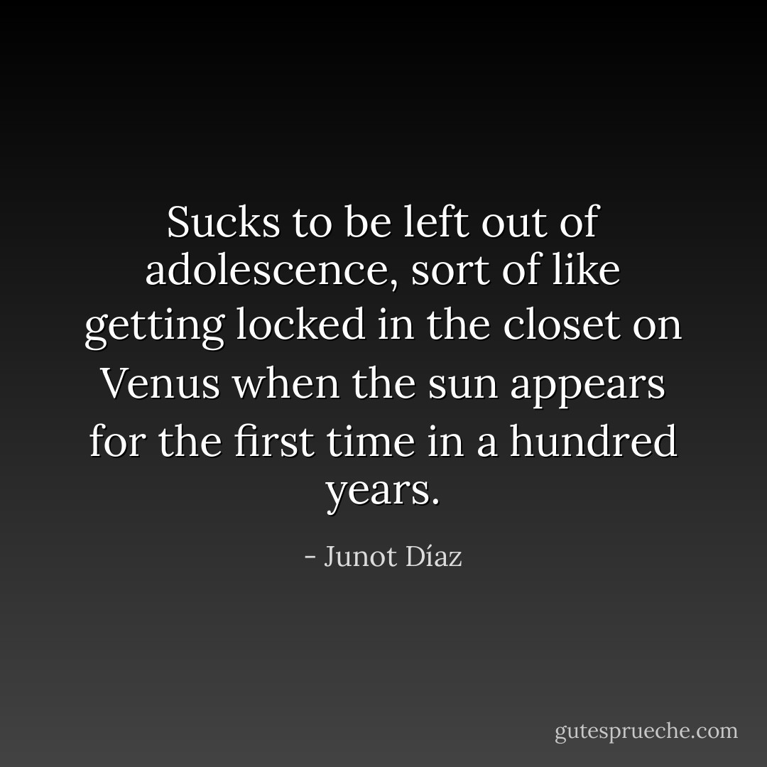 Sucks to be left out of adolescence, sort of like getting locked in the closet on Venus when the sun appears for the first time in a hundred years. - Junot Díaz